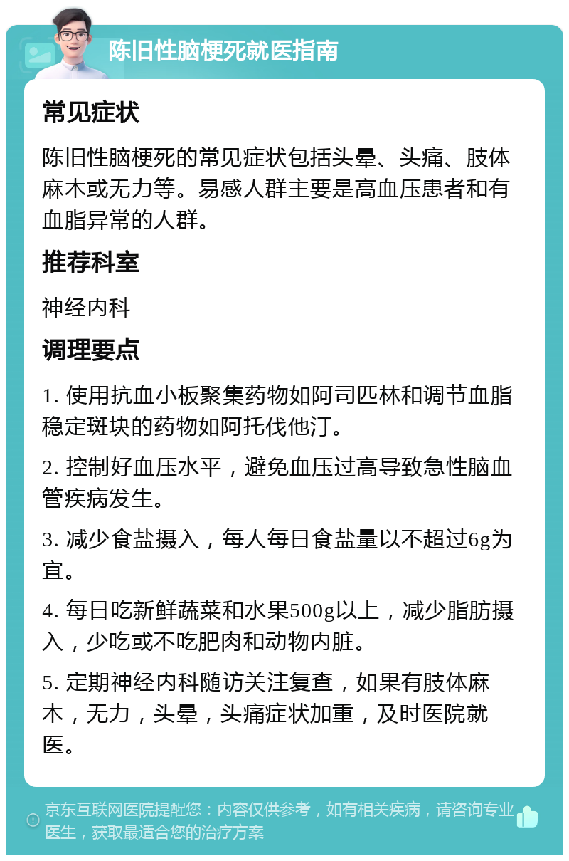 陈旧性脑梗死就医指南 常见症状 陈旧性脑梗死的常见症状包括头晕、头痛、肢体麻木或无力等。易感人群主要是高血压患者和有血脂异常的人群。 推荐科室 神经内科 调理要点 1. 使用抗血小板聚集药物如阿司匹林和调节血脂稳定斑块的药物如阿托伐他汀。 2. 控制好血压水平，避免血压过高导致急性脑血管疾病发生。 3. 减少食盐摄入，每人每日食盐量以不超过6g为宜。 4. 每日吃新鲜蔬菜和水果500g以上，减少脂肪摄入，少吃或不吃肥肉和动物内脏。 5. 定期神经内科随访关注复查，如果有肢体麻木，无力，头晕，头痛症状加重，及时医院就医。