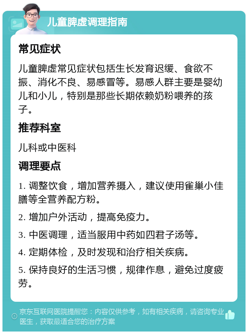 儿童脾虚调理指南 常见症状 儿童脾虚常见症状包括生长发育迟缓、食欲不振、消化不良、易感冒等。易感人群主要是婴幼儿和小儿，特别是那些长期依赖奶粉喂养的孩子。 推荐科室 儿科或中医科 调理要点 1. 调整饮食，增加营养摄入，建议使用雀巢小佳膳等全营养配方粉。 2. 增加户外活动，提高免疫力。 3. 中医调理，适当服用中药如四君子汤等。 4. 定期体检，及时发现和治疗相关疾病。 5. 保持良好的生活习惯，规律作息，避免过度疲劳。