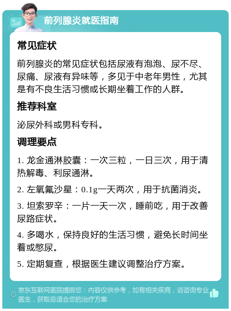 前列腺炎就医指南 常见症状 前列腺炎的常见症状包括尿液有泡泡、尿不尽、尿痛、尿液有异味等，多见于中老年男性，尤其是有不良生活习惯或长期坐着工作的人群。 推荐科室 泌尿外科或男科专科。 调理要点 1. 龙金通淋胶囊：一次三粒，一日三次，用于清热解毒、利尿通淋。 2. 左氧氟沙星：0.1g一天两次，用于抗菌消炎。 3. 坦索罗辛：一片一天一次，睡前吃，用于改善尿路症状。 4. 多喝水，保持良好的生活习惯，避免长时间坐着或憋尿。 5. 定期复查，根据医生建议调整治疗方案。