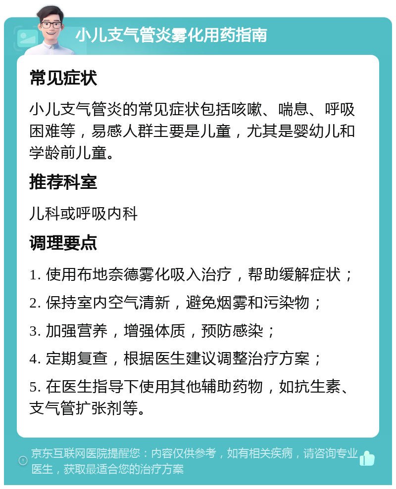 小儿支气管炎雾化用药指南 常见症状 小儿支气管炎的常见症状包括咳嗽、喘息、呼吸困难等，易感人群主要是儿童，尤其是婴幼儿和学龄前儿童。 推荐科室 儿科或呼吸内科 调理要点 1. 使用布地奈德雾化吸入治疗，帮助缓解症状； 2. 保持室内空气清新，避免烟雾和污染物； 3. 加强营养，增强体质，预防感染； 4. 定期复查，根据医生建议调整治疗方案； 5. 在医生指导下使用其他辅助药物，如抗生素、支气管扩张剂等。