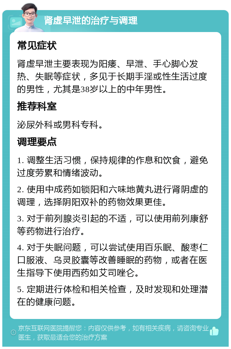 肾虚早泄的治疗与调理 常见症状 肾虚早泄主要表现为阳痿、早泄、手心脚心发热、失眠等症状，多见于长期手淫或性生活过度的男性，尤其是38岁以上的中年男性。 推荐科室 泌尿外科或男科专科。 调理要点 1. 调整生活习惯，保持规律的作息和饮食，避免过度劳累和情绪波动。 2. 使用中成药如锁阳和六味地黄丸进行肾阴虚的调理，选择阴阳双补的药物效果更佳。 3. 对于前列腺炎引起的不适，可以使用前列康舒等药物进行治疗。 4. 对于失眠问题，可以尝试使用百乐眠、酸枣仁口服液、乌灵胶囊等改善睡眠的药物，或者在医生指导下使用西药如艾司唑仑。 5. 定期进行体检和相关检查，及时发现和处理潜在的健康问题。