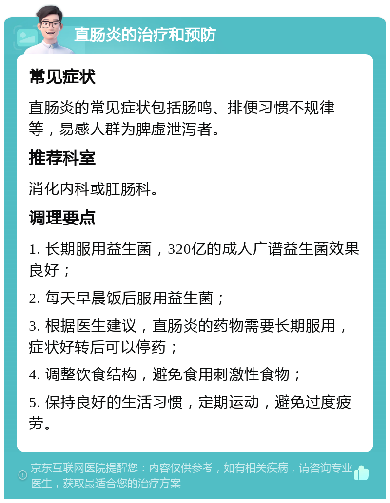 直肠炎的治疗和预防 常见症状 直肠炎的常见症状包括肠鸣、排便习惯不规律等，易感人群为脾虚泄泻者。 推荐科室 消化内科或肛肠科。 调理要点 1. 长期服用益生菌，320亿的成人广谱益生菌效果良好； 2. 每天早晨饭后服用益生菌； 3. 根据医生建议，直肠炎的药物需要长期服用，症状好转后可以停药； 4. 调整饮食结构，避免食用刺激性食物； 5. 保持良好的生活习惯，定期运动，避免过度疲劳。