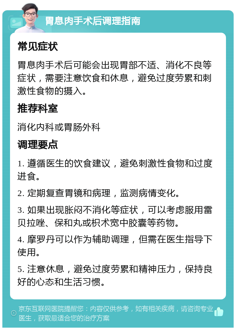 胃息肉手术后调理指南 常见症状 胃息肉手术后可能会出现胃部不适、消化不良等症状，需要注意饮食和休息，避免过度劳累和刺激性食物的摄入。 推荐科室 消化内科或胃肠外科 调理要点 1. 遵循医生的饮食建议，避免刺激性食物和过度进食。 2. 定期复查胃镜和病理，监测病情变化。 3. 如果出现胀闷不消化等症状，可以考虑服用雷贝拉唑、保和丸或枳术宽中胶囊等药物。 4. 摩罗丹可以作为辅助调理，但需在医生指导下使用。 5. 注意休息，避免过度劳累和精神压力，保持良好的心态和生活习惯。