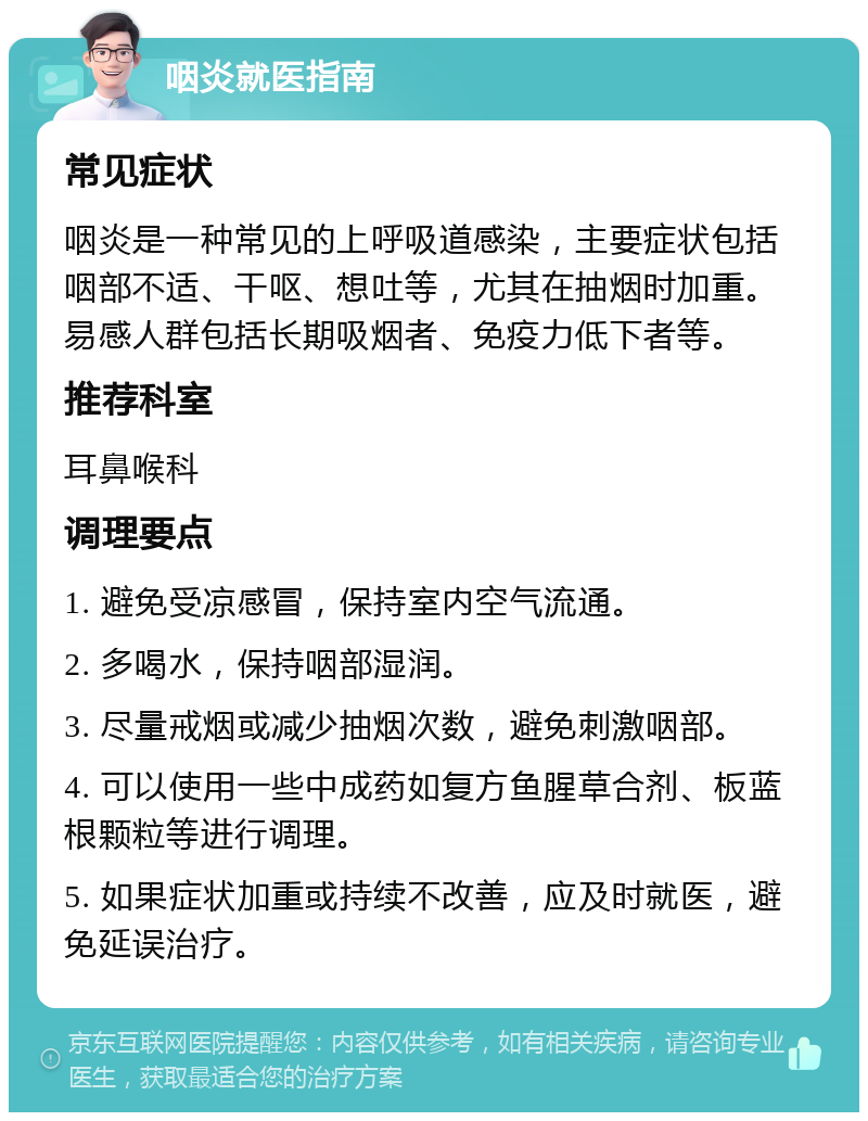 咽炎就医指南 常见症状 咽炎是一种常见的上呼吸道感染，主要症状包括咽部不适、干呕、想吐等，尤其在抽烟时加重。易感人群包括长期吸烟者、免疫力低下者等。 推荐科室 耳鼻喉科 调理要点 1. 避免受凉感冒，保持室内空气流通。 2. 多喝水，保持咽部湿润。 3. 尽量戒烟或减少抽烟次数，避免刺激咽部。 4. 可以使用一些中成药如复方鱼腥草合剂、板蓝根颗粒等进行调理。 5. 如果症状加重或持续不改善，应及时就医，避免延误治疗。