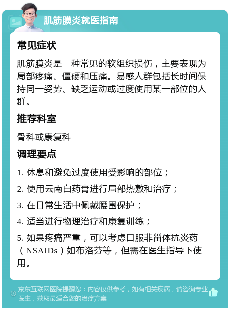 肌筋膜炎就医指南 常见症状 肌筋膜炎是一种常见的软组织损伤，主要表现为局部疼痛、僵硬和压痛。易感人群包括长时间保持同一姿势、缺乏运动或过度使用某一部位的人群。 推荐科室 骨科或康复科 调理要点 1. 休息和避免过度使用受影响的部位； 2. 使用云南白药膏进行局部热敷和治疗； 3. 在日常生活中佩戴腰围保护； 4. 适当进行物理治疗和康复训练； 5. 如果疼痛严重，可以考虑口服非甾体抗炎药（NSAIDs）如布洛芬等，但需在医生指导下使用。