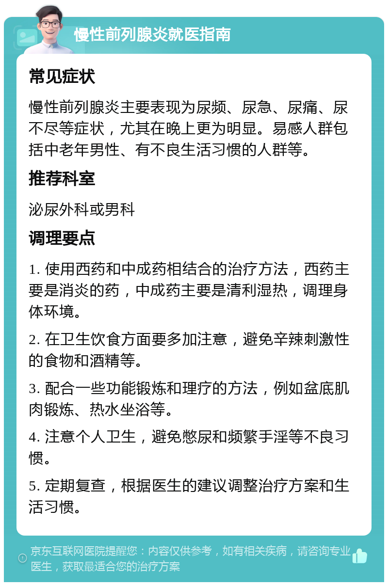 慢性前列腺炎就医指南 常见症状 慢性前列腺炎主要表现为尿频、尿急、尿痛、尿不尽等症状，尤其在晚上更为明显。易感人群包括中老年男性、有不良生活习惯的人群等。 推荐科室 泌尿外科或男科 调理要点 1. 使用西药和中成药相结合的治疗方法，西药主要是消炎的药，中成药主要是清利湿热，调理身体环境。 2. 在卫生饮食方面要多加注意，避免辛辣刺激性的食物和酒精等。 3. 配合一些功能锻炼和理疗的方法，例如盆底肌肉锻炼、热水坐浴等。 4. 注意个人卫生，避免憋尿和频繁手淫等不良习惯。 5. 定期复查，根据医生的建议调整治疗方案和生活习惯。