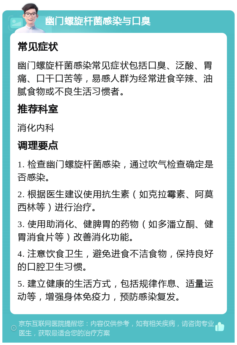 幽门螺旋杆菌感染与口臭 常见症状 幽门螺旋杆菌感染常见症状包括口臭、泛酸、胃痛、口干口苦等，易感人群为经常进食辛辣、油腻食物或不良生活习惯者。 推荐科室 消化内科 调理要点 1. 检查幽门螺旋杆菌感染，通过吹气检查确定是否感染。 2. 根据医生建议使用抗生素（如克拉霉素、阿莫西林等）进行治疗。 3. 使用助消化、健脾胃的药物（如多潘立酮、健胃消食片等）改善消化功能。 4. 注意饮食卫生，避免进食不洁食物，保持良好的口腔卫生习惯。 5. 建立健康的生活方式，包括规律作息、适量运动等，增强身体免疫力，预防感染复发。