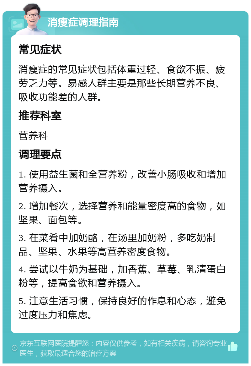 消瘦症调理指南 常见症状 消瘦症的常见症状包括体重过轻、食欲不振、疲劳乏力等。易感人群主要是那些长期营养不良、吸收功能差的人群。 推荐科室 营养科 调理要点 1. 使用益生菌和全营养粉，改善小肠吸收和增加营养摄入。 2. 增加餐次，选择营养和能量密度高的食物，如坚果、面包等。 3. 在菜肴中加奶酪，在汤里加奶粉，多吃奶制品、坚果、水果等高营养密度食物。 4. 尝试以牛奶为基础，加香蕉、草莓、乳清蛋白粉等，提高食欲和营养摄入。 5. 注意生活习惯，保持良好的作息和心态，避免过度压力和焦虑。