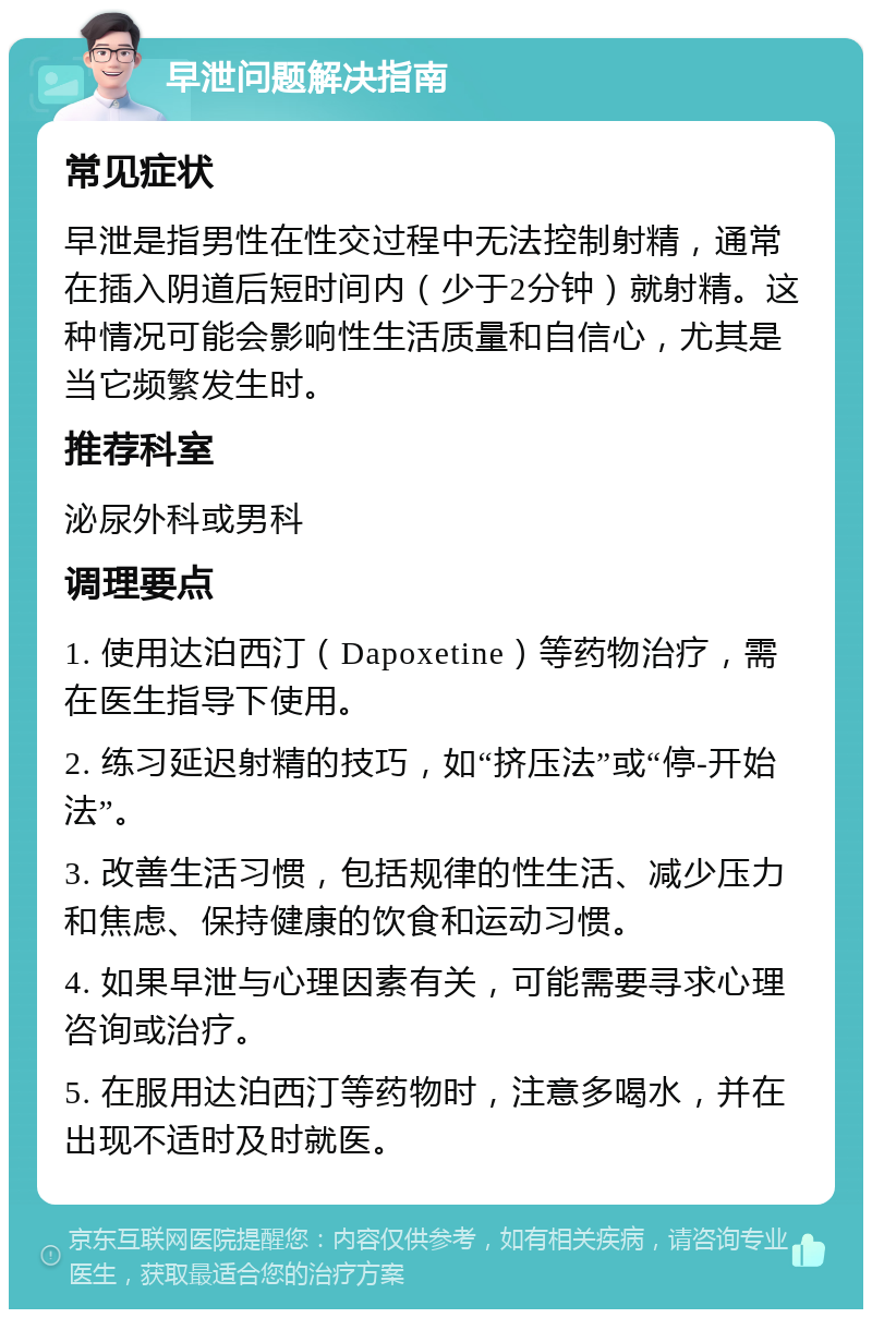 早泄问题解决指南 常见症状 早泄是指男性在性交过程中无法控制射精，通常在插入阴道后短时间内（少于2分钟）就射精。这种情况可能会影响性生活质量和自信心，尤其是当它频繁发生时。 推荐科室 泌尿外科或男科 调理要点 1. 使用达泊西汀（Dapoxetine）等药物治疗，需在医生指导下使用。 2. 练习延迟射精的技巧，如“挤压法”或“停-开始法”。 3. 改善生活习惯，包括规律的性生活、减少压力和焦虑、保持健康的饮食和运动习惯。 4. 如果早泄与心理因素有关，可能需要寻求心理咨询或治疗。 5. 在服用达泊西汀等药物时，注意多喝水，并在出现不适时及时就医。