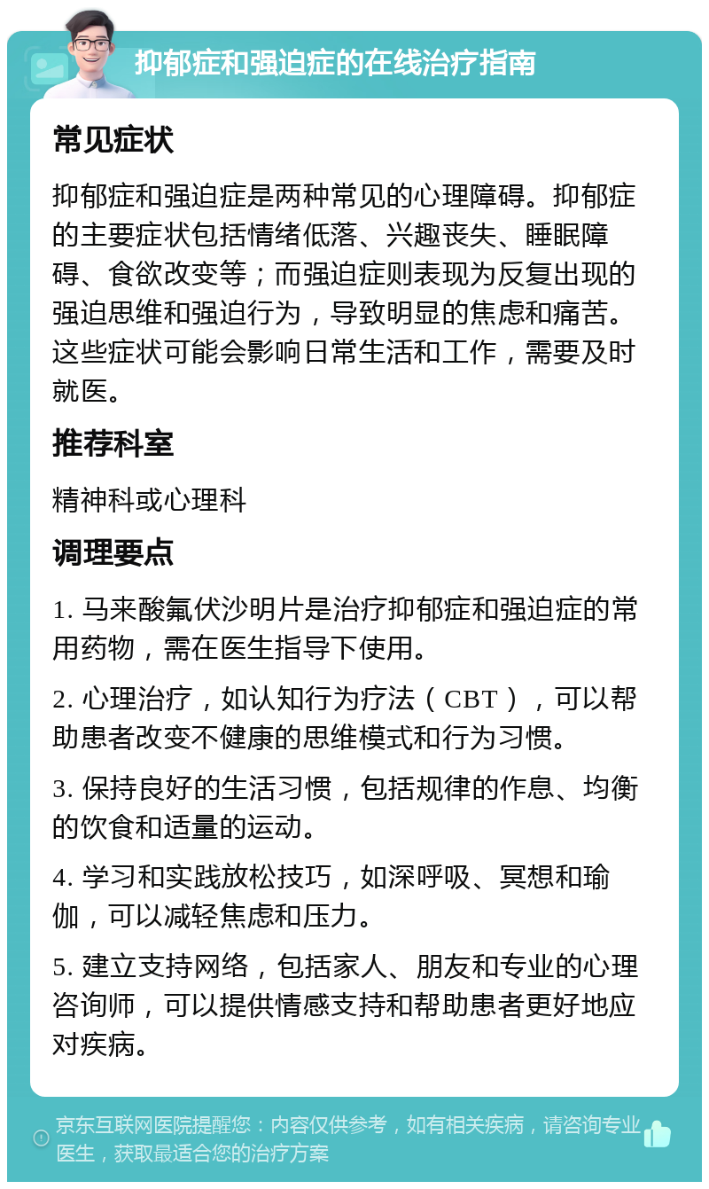 抑郁症和强迫症的在线治疗指南 常见症状 抑郁症和强迫症是两种常见的心理障碍。抑郁症的主要症状包括情绪低落、兴趣丧失、睡眠障碍、食欲改变等；而强迫症则表现为反复出现的强迫思维和强迫行为，导致明显的焦虑和痛苦。这些症状可能会影响日常生活和工作，需要及时就医。 推荐科室 精神科或心理科 调理要点 1. 马来酸氟伏沙明片是治疗抑郁症和强迫症的常用药物，需在医生指导下使用。 2. 心理治疗，如认知行为疗法（CBT），可以帮助患者改变不健康的思维模式和行为习惯。 3. 保持良好的生活习惯，包括规律的作息、均衡的饮食和适量的运动。 4. 学习和实践放松技巧，如深呼吸、冥想和瑜伽，可以减轻焦虑和压力。 5. 建立支持网络，包括家人、朋友和专业的心理咨询师，可以提供情感支持和帮助患者更好地应对疾病。