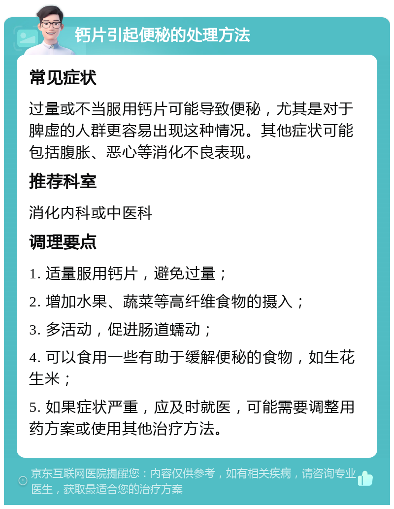 钙片引起便秘的处理方法 常见症状 过量或不当服用钙片可能导致便秘，尤其是对于脾虚的人群更容易出现这种情况。其他症状可能包括腹胀、恶心等消化不良表现。 推荐科室 消化内科或中医科 调理要点 1. 适量服用钙片，避免过量； 2. 增加水果、蔬菜等高纤维食物的摄入； 3. 多活动，促进肠道蠕动； 4. 可以食用一些有助于缓解便秘的食物，如生花生米； 5. 如果症状严重，应及时就医，可能需要调整用药方案或使用其他治疗方法。