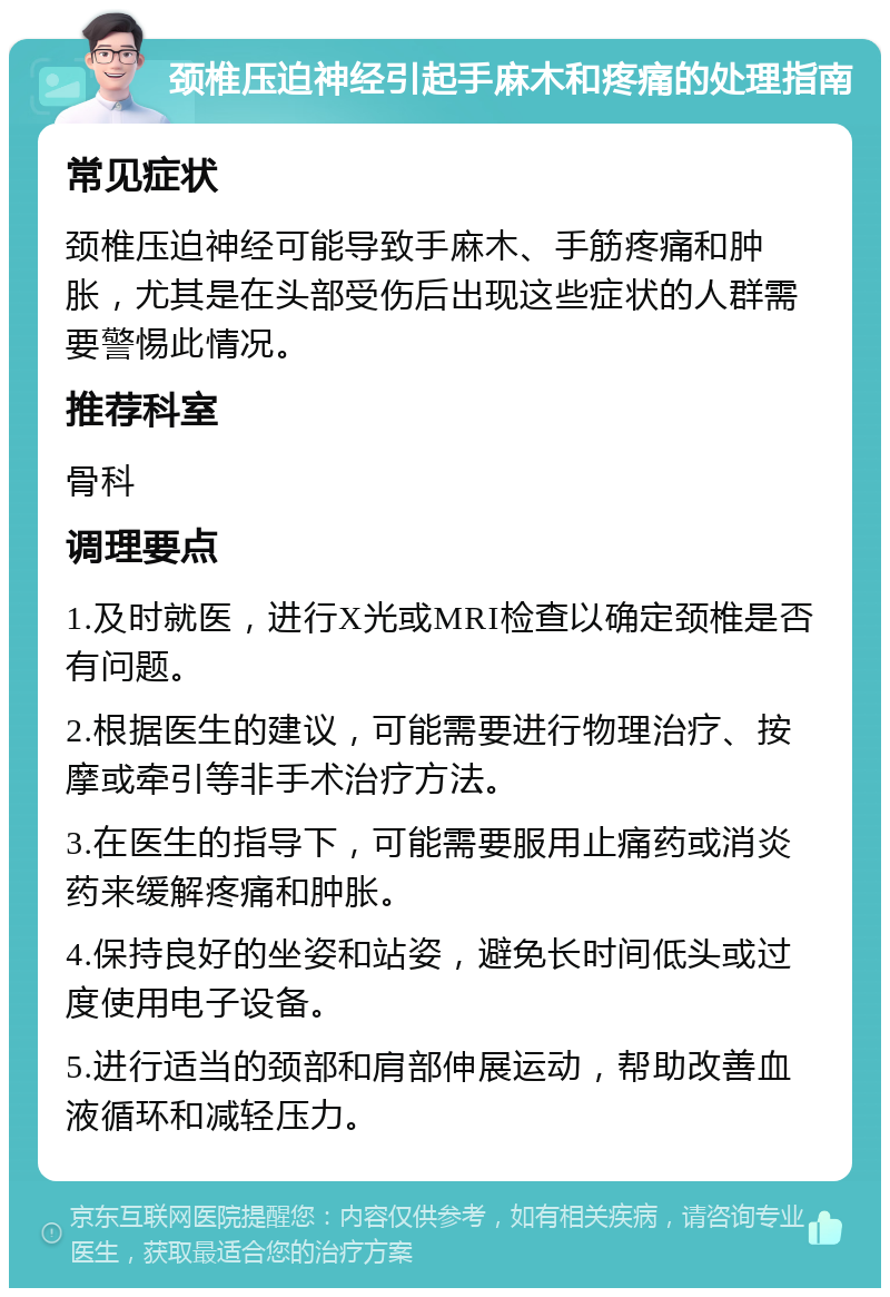 颈椎压迫神经引起手麻木和疼痛的处理指南 常见症状 颈椎压迫神经可能导致手麻木、手筋疼痛和肿胀，尤其是在头部受伤后出现这些症状的人群需要警惕此情况。 推荐科室 骨科 调理要点 1.及时就医，进行X光或MRI检查以确定颈椎是否有问题。 2.根据医生的建议，可能需要进行物理治疗、按摩或牵引等非手术治疗方法。 3.在医生的指导下，可能需要服用止痛药或消炎药来缓解疼痛和肿胀。 4.保持良好的坐姿和站姿，避免长时间低头或过度使用电子设备。 5.进行适当的颈部和肩部伸展运动，帮助改善血液循环和减轻压力。