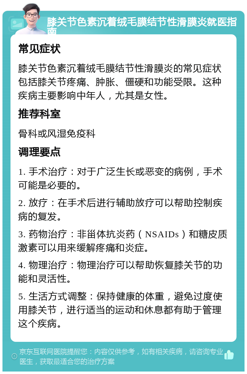 膝关节色素沉着绒毛膜结节性滑膜炎就医指南 常见症状 膝关节色素沉着绒毛膜结节性滑膜炎的常见症状包括膝关节疼痛、肿胀、僵硬和功能受限。这种疾病主要影响中年人，尤其是女性。 推荐科室 骨科或风湿免疫科 调理要点 1. 手术治疗：对于广泛生长或恶变的病例，手术可能是必要的。 2. 放疗：在手术后进行辅助放疗可以帮助控制疾病的复发。 3. 药物治疗：非甾体抗炎药（NSAIDs）和糖皮质激素可以用来缓解疼痛和炎症。 4. 物理治疗：物理治疗可以帮助恢复膝关节的功能和灵活性。 5. 生活方式调整：保持健康的体重，避免过度使用膝关节，进行适当的运动和休息都有助于管理这个疾病。