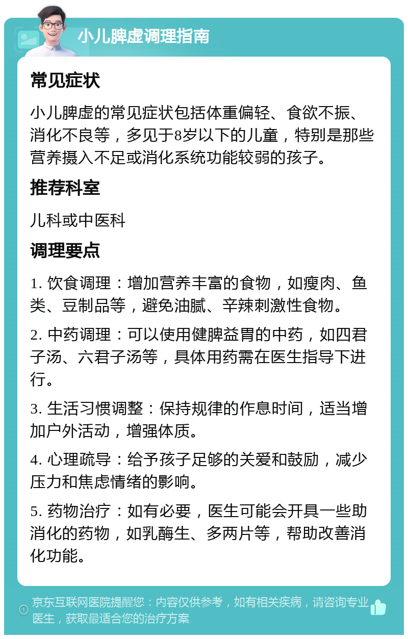 小儿脾虚调理指南 常见症状 小儿脾虚的常见症状包括体重偏轻、食欲不振、消化不良等，多见于8岁以下的儿童，特别是那些营养摄入不足或消化系统功能较弱的孩子。 推荐科室 儿科或中医科 调理要点 1. 饮食调理：增加营养丰富的食物，如瘦肉、鱼类、豆制品等，避免油腻、辛辣刺激性食物。 2. 中药调理：可以使用健脾益胃的中药，如四君子汤、六君子汤等，具体用药需在医生指导下进行。 3. 生活习惯调整：保持规律的作息时间，适当增加户外活动，增强体质。 4. 心理疏导：给予孩子足够的关爱和鼓励，减少压力和焦虑情绪的影响。 5. 药物治疗：如有必要，医生可能会开具一些助消化的药物，如乳酶生、多两片等，帮助改善消化功能。