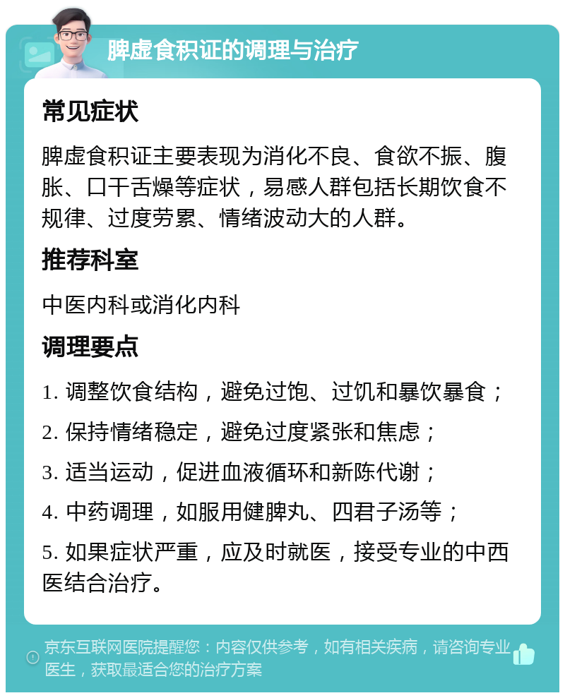 脾虚食积证的调理与治疗 常见症状 脾虚食积证主要表现为消化不良、食欲不振、腹胀、口干舌燥等症状，易感人群包括长期饮食不规律、过度劳累、情绪波动大的人群。 推荐科室 中医内科或消化内科 调理要点 1. 调整饮食结构，避免过饱、过饥和暴饮暴食； 2. 保持情绪稳定，避免过度紧张和焦虑； 3. 适当运动，促进血液循环和新陈代谢； 4. 中药调理，如服用健脾丸、四君子汤等； 5. 如果症状严重，应及时就医，接受专业的中西医结合治疗。