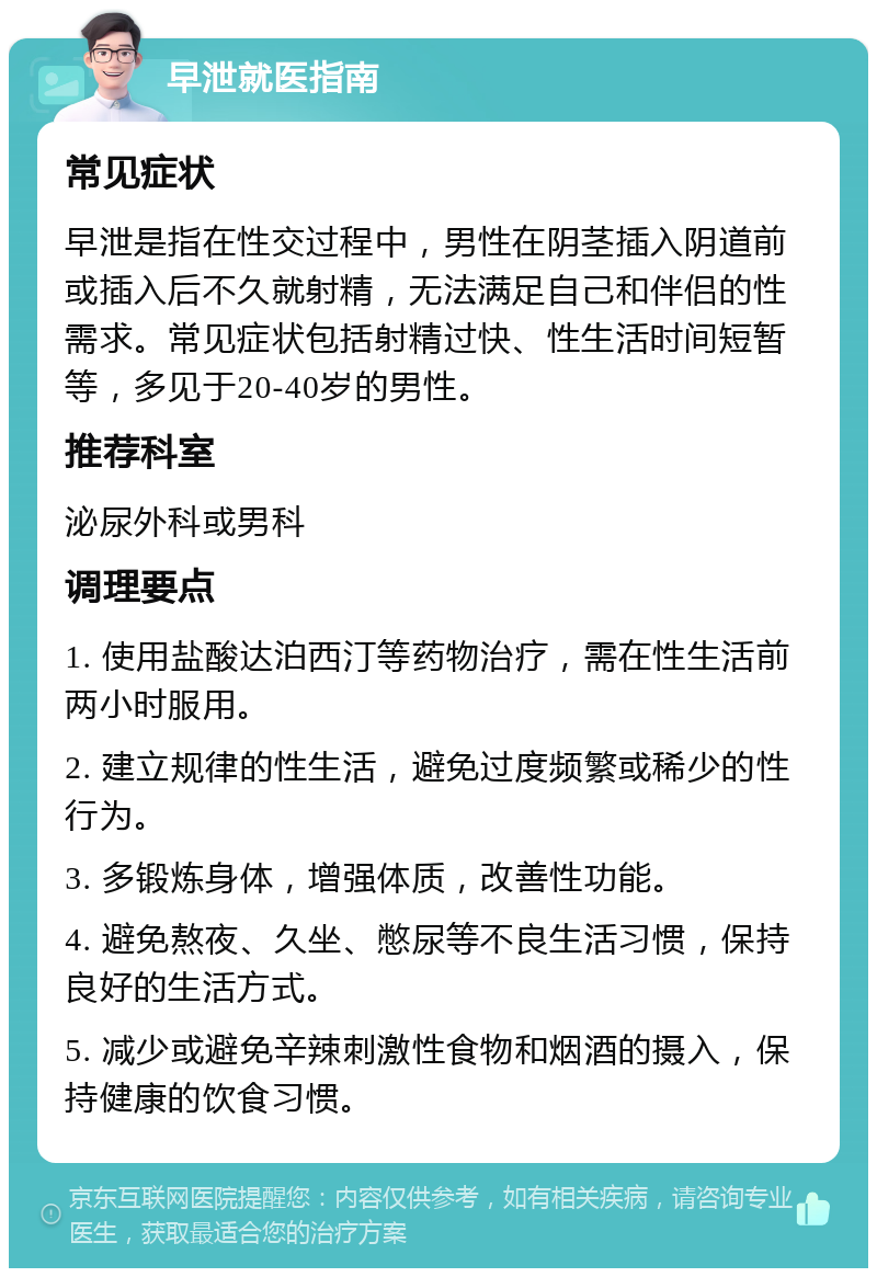 早泄就医指南 常见症状 早泄是指在性交过程中，男性在阴茎插入阴道前或插入后不久就射精，无法满足自己和伴侣的性需求。常见症状包括射精过快、性生活时间短暂等，多见于20-40岁的男性。 推荐科室 泌尿外科或男科 调理要点 1. 使用盐酸达泊西汀等药物治疗，需在性生活前两小时服用。 2. 建立规律的性生活，避免过度频繁或稀少的性行为。 3. 多锻炼身体，增强体质，改善性功能。 4. 避免熬夜、久坐、憋尿等不良生活习惯，保持良好的生活方式。 5. 减少或避免辛辣刺激性食物和烟酒的摄入，保持健康的饮食习惯。