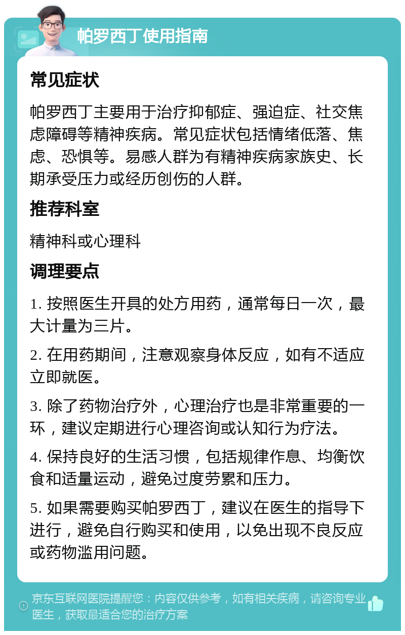 帕罗西丁使用指南 常见症状 帕罗西丁主要用于治疗抑郁症、强迫症、社交焦虑障碍等精神疾病。常见症状包括情绪低落、焦虑、恐惧等。易感人群为有精神疾病家族史、长期承受压力或经历创伤的人群。 推荐科室 精神科或心理科 调理要点 1. 按照医生开具的处方用药，通常每日一次，最大计量为三片。 2. 在用药期间，注意观察身体反应，如有不适应立即就医。 3. 除了药物治疗外，心理治疗也是非常重要的一环，建议定期进行心理咨询或认知行为疗法。 4. 保持良好的生活习惯，包括规律作息、均衡饮食和适量运动，避免过度劳累和压力。 5. 如果需要购买帕罗西丁，建议在医生的指导下进行，避免自行购买和使用，以免出现不良反应或药物滥用问题。