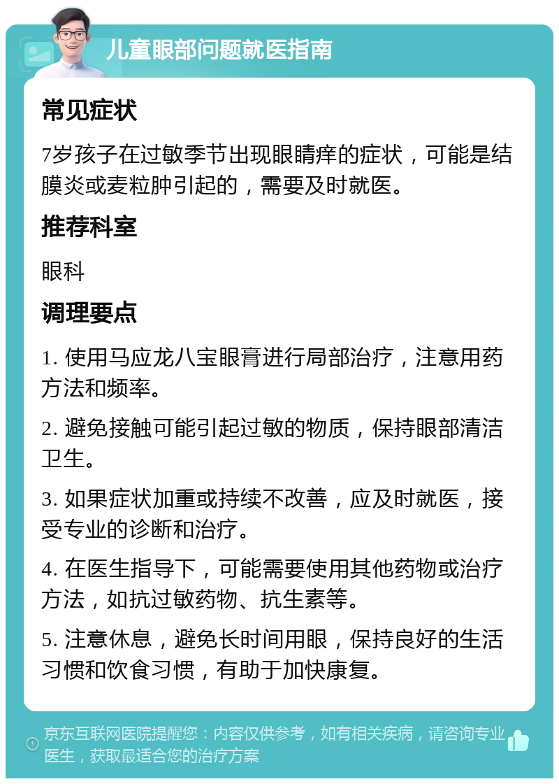 儿童眼部问题就医指南 常见症状 7岁孩子在过敏季节出现眼睛痒的症状，可能是结膜炎或麦粒肿引起的，需要及时就医。 推荐科室 眼科 调理要点 1. 使用马应龙八宝眼膏进行局部治疗，注意用药方法和频率。 2. 避免接触可能引起过敏的物质，保持眼部清洁卫生。 3. 如果症状加重或持续不改善，应及时就医，接受专业的诊断和治疗。 4. 在医生指导下，可能需要使用其他药物或治疗方法，如抗过敏药物、抗生素等。 5. 注意休息，避免长时间用眼，保持良好的生活习惯和饮食习惯，有助于加快康复。