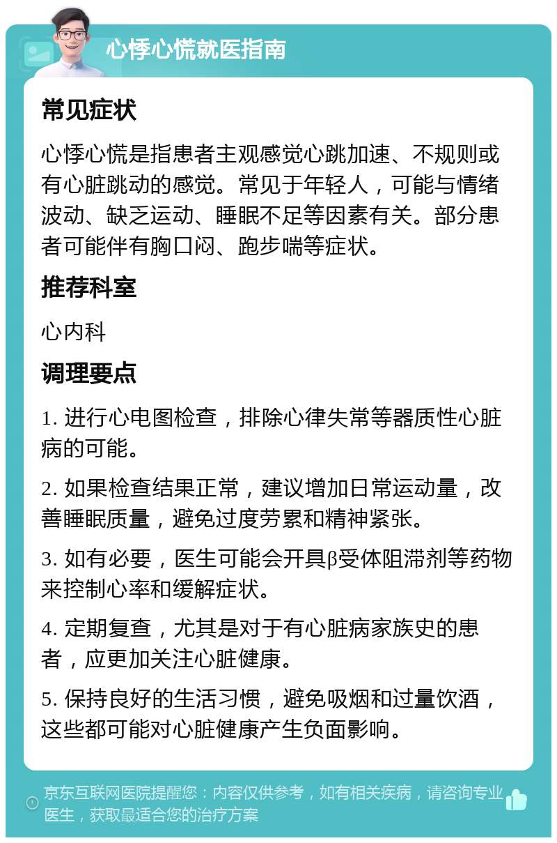 心悸心慌就医指南 常见症状 心悸心慌是指患者主观感觉心跳加速、不规则或有心脏跳动的感觉。常见于年轻人，可能与情绪波动、缺乏运动、睡眠不足等因素有关。部分患者可能伴有胸口闷、跑步喘等症状。 推荐科室 心内科 调理要点 1. 进行心电图检查，排除心律失常等器质性心脏病的可能。 2. 如果检查结果正常，建议增加日常运动量，改善睡眠质量，避免过度劳累和精神紧张。 3. 如有必要，医生可能会开具β受体阻滞剂等药物来控制心率和缓解症状。 4. 定期复查，尤其是对于有心脏病家族史的患者，应更加关注心脏健康。 5. 保持良好的生活习惯，避免吸烟和过量饮酒，这些都可能对心脏健康产生负面影响。