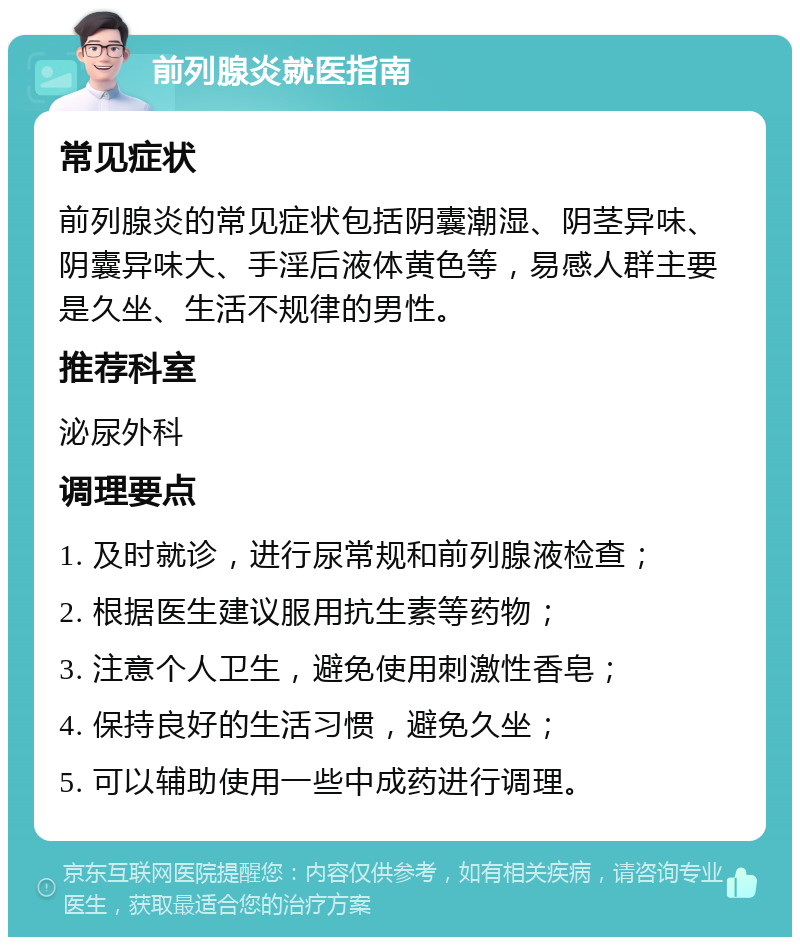 前列腺炎就医指南 常见症状 前列腺炎的常见症状包括阴囊潮湿、阴茎异味、阴囊异味大、手淫后液体黄色等，易感人群主要是久坐、生活不规律的男性。 推荐科室 泌尿外科 调理要点 1. 及时就诊，进行尿常规和前列腺液检查； 2. 根据医生建议服用抗生素等药物； 3. 注意个人卫生，避免使用刺激性香皂； 4. 保持良好的生活习惯，避免久坐； 5. 可以辅助使用一些中成药进行调理。