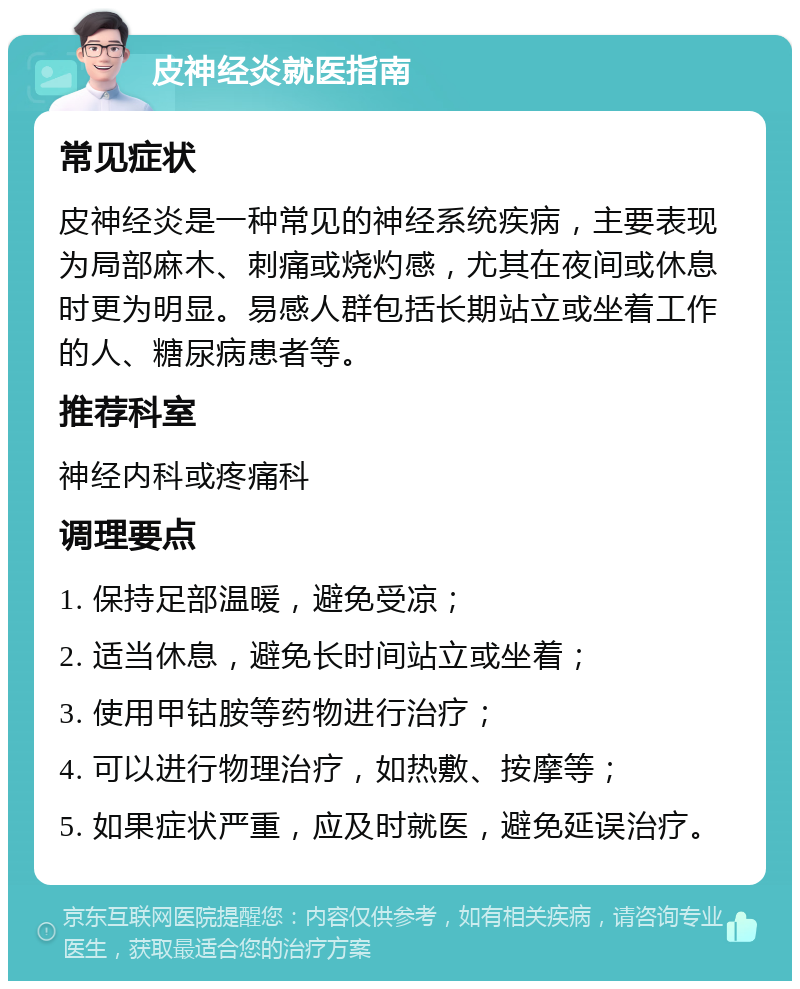 皮神经炎就医指南 常见症状 皮神经炎是一种常见的神经系统疾病，主要表现为局部麻木、刺痛或烧灼感，尤其在夜间或休息时更为明显。易感人群包括长期站立或坐着工作的人、糖尿病患者等。 推荐科室 神经内科或疼痛科 调理要点 1. 保持足部温暖，避免受凉； 2. 适当休息，避免长时间站立或坐着； 3. 使用甲钴胺等药物进行治疗； 4. 可以进行物理治疗，如热敷、按摩等； 5. 如果症状严重，应及时就医，避免延误治疗。