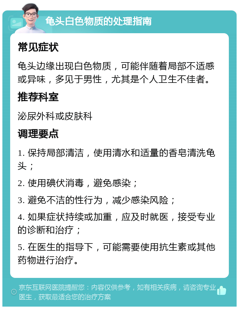 龟头白色物质的处理指南 常见症状 龟头边缘出现白色物质，可能伴随着局部不适感或异味，多见于男性，尤其是个人卫生不佳者。 推荐科室 泌尿外科或皮肤科 调理要点 1. 保持局部清洁，使用清水和适量的香皂清洗龟头； 2. 使用碘伏消毒，避免感染； 3. 避免不洁的性行为，减少感染风险； 4. 如果症状持续或加重，应及时就医，接受专业的诊断和治疗； 5. 在医生的指导下，可能需要使用抗生素或其他药物进行治疗。