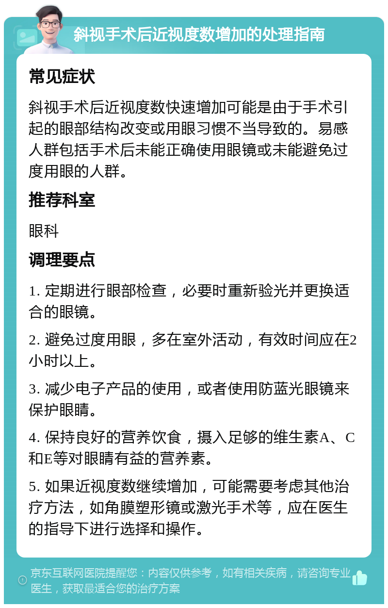 斜视手术后近视度数增加的处理指南 常见症状 斜视手术后近视度数快速增加可能是由于手术引起的眼部结构改变或用眼习惯不当导致的。易感人群包括手术后未能正确使用眼镜或未能避免过度用眼的人群。 推荐科室 眼科 调理要点 1. 定期进行眼部检查，必要时重新验光并更换适合的眼镜。 2. 避免过度用眼，多在室外活动，有效时间应在2小时以上。 3. 减少电子产品的使用，或者使用防蓝光眼镜来保护眼睛。 4. 保持良好的营养饮食，摄入足够的维生素A、C和E等对眼睛有益的营养素。 5. 如果近视度数继续增加，可能需要考虑其他治疗方法，如角膜塑形镜或激光手术等，应在医生的指导下进行选择和操作。