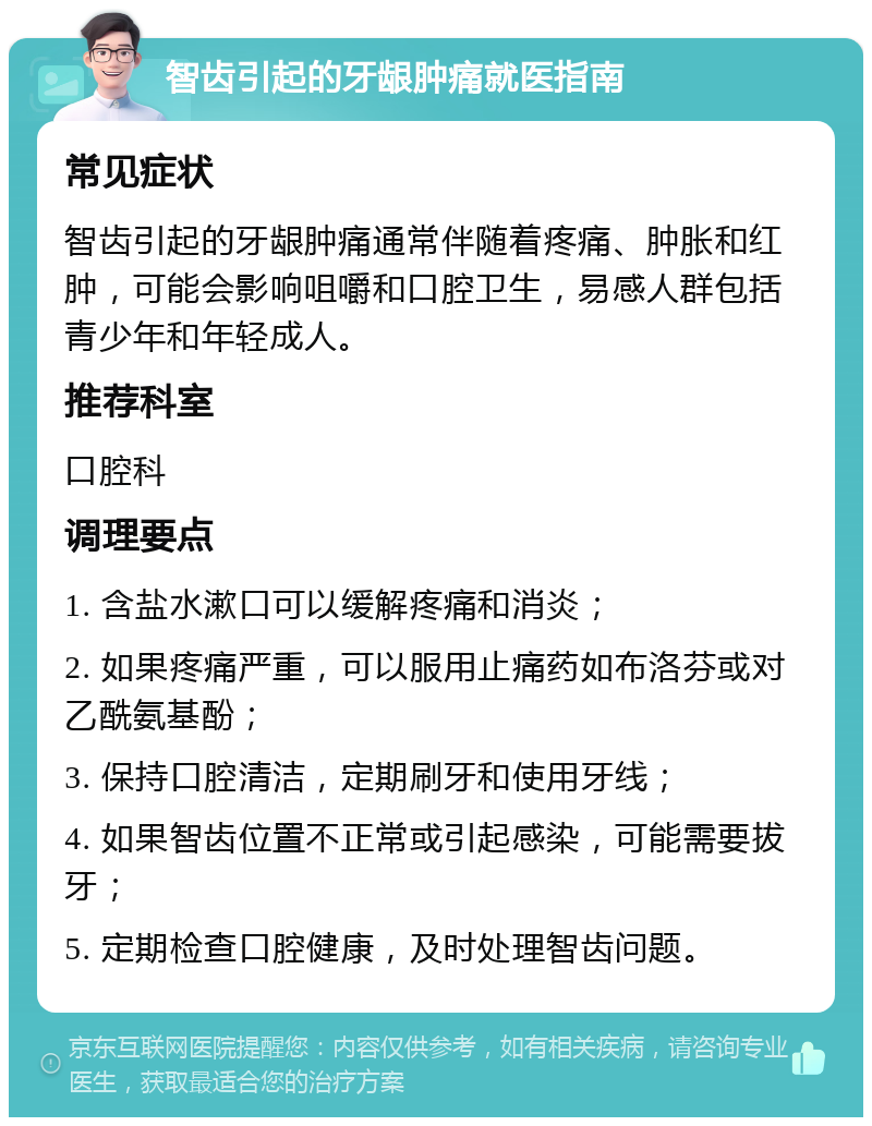 智齿引起的牙龈肿痛就医指南 常见症状 智齿引起的牙龈肿痛通常伴随着疼痛、肿胀和红肿，可能会影响咀嚼和口腔卫生，易感人群包括青少年和年轻成人。 推荐科室 口腔科 调理要点 1. 含盐水漱口可以缓解疼痛和消炎； 2. 如果疼痛严重，可以服用止痛药如布洛芬或对乙酰氨基酚； 3. 保持口腔清洁，定期刷牙和使用牙线； 4. 如果智齿位置不正常或引起感染，可能需要拔牙； 5. 定期检查口腔健康，及时处理智齿问题。