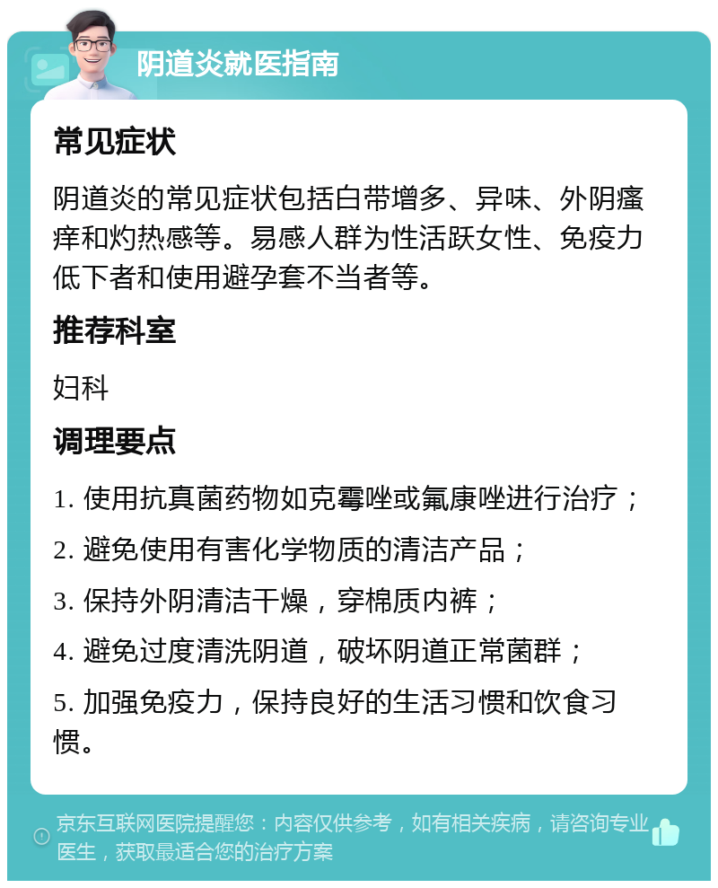 阴道炎就医指南 常见症状 阴道炎的常见症状包括白带增多、异味、外阴瘙痒和灼热感等。易感人群为性活跃女性、免疫力低下者和使用避孕套不当者等。 推荐科室 妇科 调理要点 1. 使用抗真菌药物如克霉唑或氟康唑进行治疗； 2. 避免使用有害化学物质的清洁产品； 3. 保持外阴清洁干燥，穿棉质内裤； 4. 避免过度清洗阴道，破坏阴道正常菌群； 5. 加强免疫力，保持良好的生活习惯和饮食习惯。