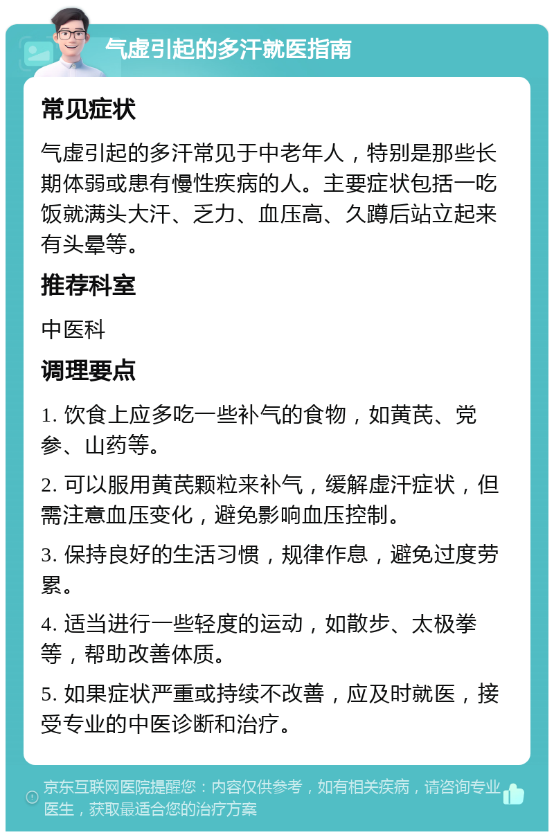 气虚引起的多汗就医指南 常见症状 气虚引起的多汗常见于中老年人，特别是那些长期体弱或患有慢性疾病的人。主要症状包括一吃饭就满头大汗、乏力、血压高、久蹲后站立起来有头晕等。 推荐科室 中医科 调理要点 1. 饮食上应多吃一些补气的食物，如黄芪、党参、山药等。 2. 可以服用黄芪颗粒来补气，缓解虚汗症状，但需注意血压变化，避免影响血压控制。 3. 保持良好的生活习惯，规律作息，避免过度劳累。 4. 适当进行一些轻度的运动，如散步、太极拳等，帮助改善体质。 5. 如果症状严重或持续不改善，应及时就医，接受专业的中医诊断和治疗。