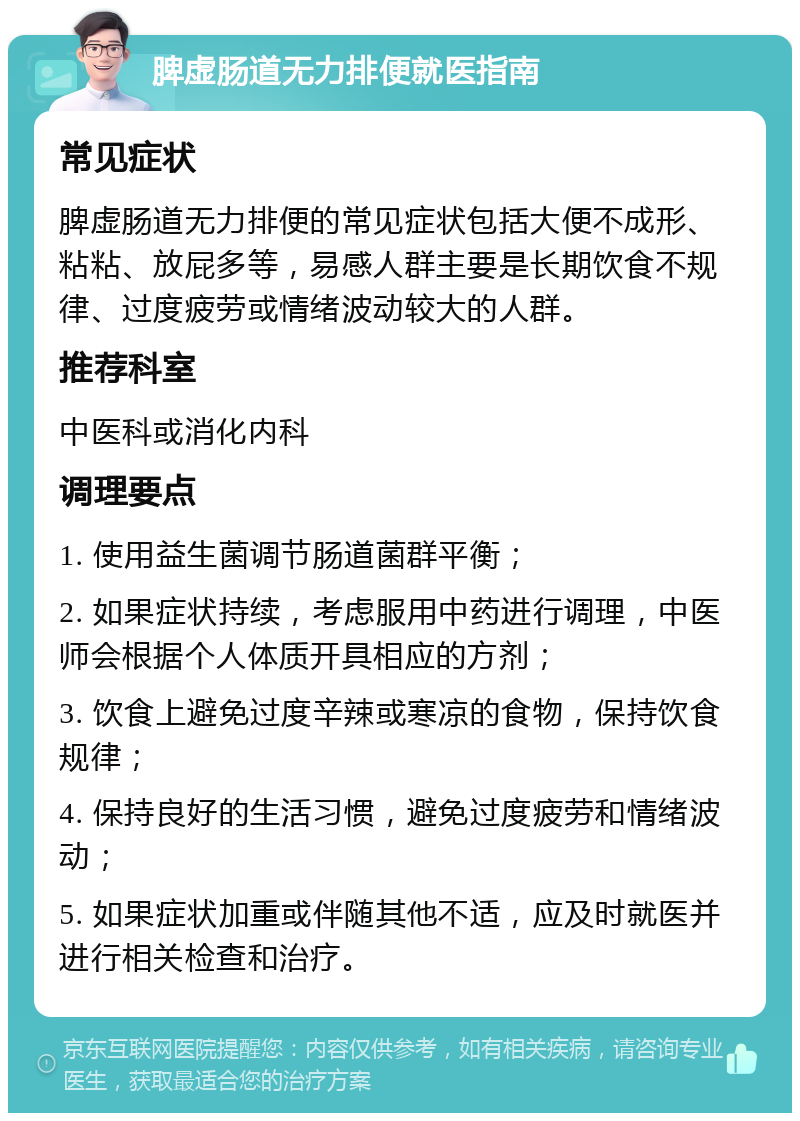 脾虚肠道无力排便就医指南 常见症状 脾虚肠道无力排便的常见症状包括大便不成形、粘粘、放屁多等，易感人群主要是长期饮食不规律、过度疲劳或情绪波动较大的人群。 推荐科室 中医科或消化内科 调理要点 1. 使用益生菌调节肠道菌群平衡； 2. 如果症状持续，考虑服用中药进行调理，中医师会根据个人体质开具相应的方剂； 3. 饮食上避免过度辛辣或寒凉的食物，保持饮食规律； 4. 保持良好的生活习惯，避免过度疲劳和情绪波动； 5. 如果症状加重或伴随其他不适，应及时就医并进行相关检查和治疗。