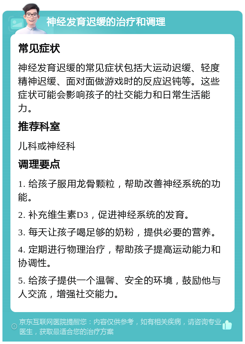 神经发育迟缓的治疗和调理 常见症状 神经发育迟缓的常见症状包括大运动迟缓、轻度精神迟缓、面对面做游戏时的反应迟钝等。这些症状可能会影响孩子的社交能力和日常生活能力。 推荐科室 儿科或神经科 调理要点 1. 给孩子服用龙骨颗粒，帮助改善神经系统的功能。 2. 补充维生素D3，促进神经系统的发育。 3. 每天让孩子喝足够的奶粉，提供必要的营养。 4. 定期进行物理治疗，帮助孩子提高运动能力和协调性。 5. 给孩子提供一个温馨、安全的环境，鼓励他与人交流，增强社交能力。