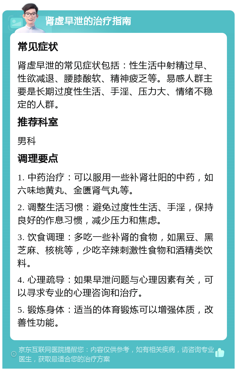 肾虚早泄的治疗指南 常见症状 肾虚早泄的常见症状包括：性生活中射精过早、性欲减退、腰膝酸软、精神疲乏等。易感人群主要是长期过度性生活、手淫、压力大、情绪不稳定的人群。 推荐科室 男科 调理要点 1. 中药治疗：可以服用一些补肾壮阳的中药，如六味地黄丸、金匮肾气丸等。 2. 调整生活习惯：避免过度性生活、手淫，保持良好的作息习惯，减少压力和焦虑。 3. 饮食调理：多吃一些补肾的食物，如黑豆、黑芝麻、核桃等，少吃辛辣刺激性食物和酒精类饮料。 4. 心理疏导：如果早泄问题与心理因素有关，可以寻求专业的心理咨询和治疗。 5. 锻炼身体：适当的体育锻炼可以增强体质，改善性功能。