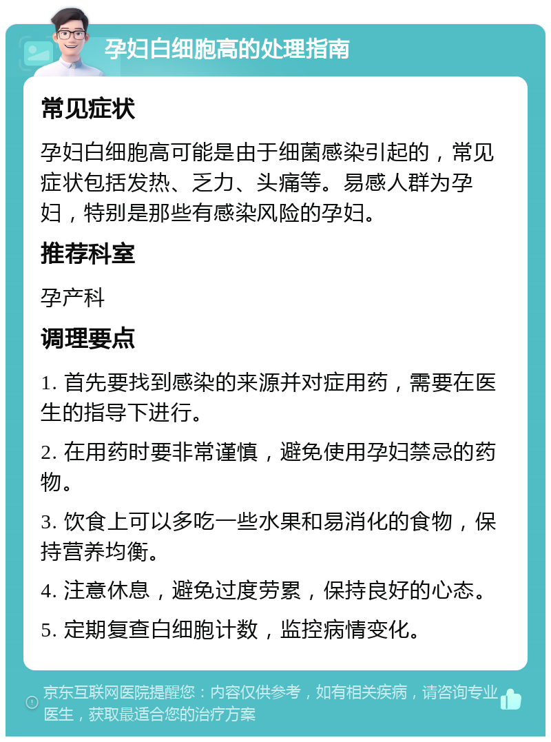 孕妇白细胞高的处理指南 常见症状 孕妇白细胞高可能是由于细菌感染引起的，常见症状包括发热、乏力、头痛等。易感人群为孕妇，特别是那些有感染风险的孕妇。 推荐科室 孕产科 调理要点 1. 首先要找到感染的来源并对症用药，需要在医生的指导下进行。 2. 在用药时要非常谨慎，避免使用孕妇禁忌的药物。 3. 饮食上可以多吃一些水果和易消化的食物，保持营养均衡。 4. 注意休息，避免过度劳累，保持良好的心态。 5. 定期复查白细胞计数，监控病情变化。