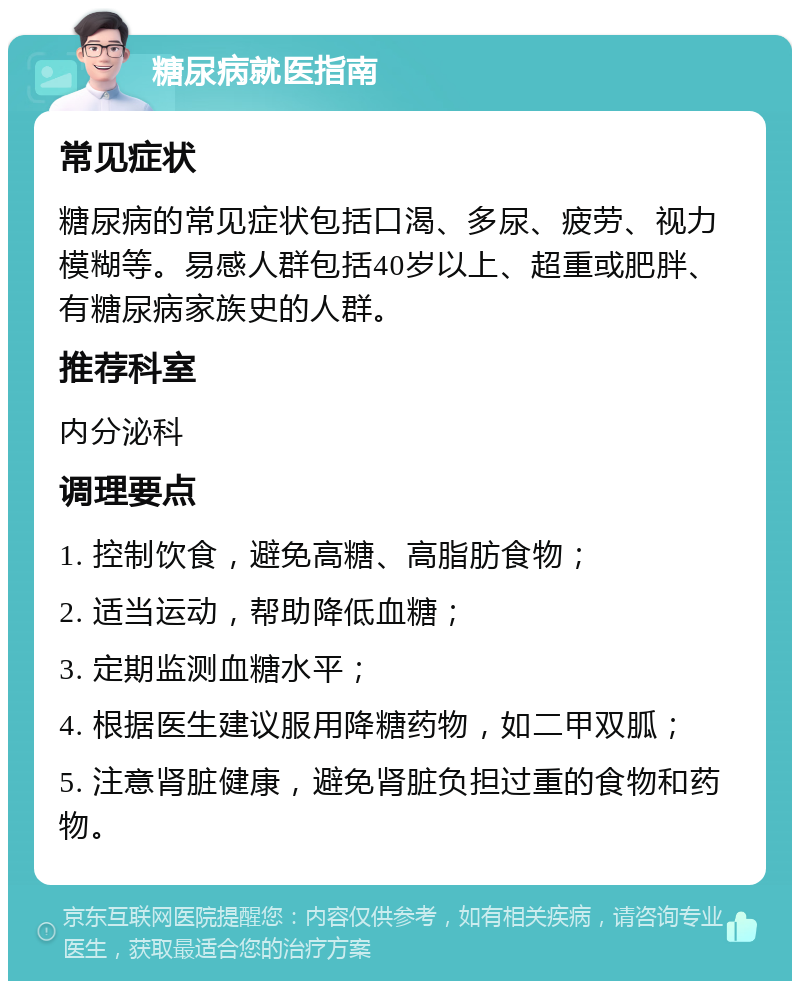 糖尿病就医指南 常见症状 糖尿病的常见症状包括口渴、多尿、疲劳、视力模糊等。易感人群包括40岁以上、超重或肥胖、有糖尿病家族史的人群。 推荐科室 内分泌科 调理要点 1. 控制饮食，避免高糖、高脂肪食物； 2. 适当运动，帮助降低血糖； 3. 定期监测血糖水平； 4. 根据医生建议服用降糖药物，如二甲双胍； 5. 注意肾脏健康，避免肾脏负担过重的食物和药物。