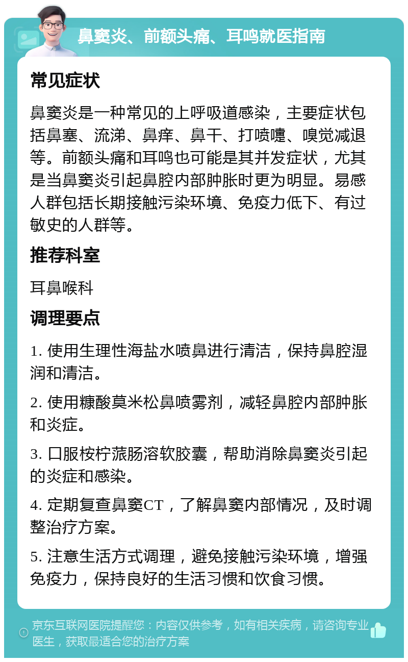 鼻窦炎、前额头痛、耳鸣就医指南 常见症状 鼻窦炎是一种常见的上呼吸道感染，主要症状包括鼻塞、流涕、鼻痒、鼻干、打喷嚏、嗅觉减退等。前额头痛和耳鸣也可能是其并发症状，尤其是当鼻窦炎引起鼻腔内部肿胀时更为明显。易感人群包括长期接触污染环境、免疫力低下、有过敏史的人群等。 推荐科室 耳鼻喉科 调理要点 1. 使用生理性海盐水喷鼻进行清洁，保持鼻腔湿润和清洁。 2. 使用糠酸莫米松鼻喷雾剂，减轻鼻腔内部肿胀和炎症。 3. 口服桉柠蒎肠溶软胶囊，帮助消除鼻窦炎引起的炎症和感染。 4. 定期复查鼻窦CT，了解鼻窦内部情况，及时调整治疗方案。 5. 注意生活方式调理，避免接触污染环境，增强免疫力，保持良好的生活习惯和饮食习惯。