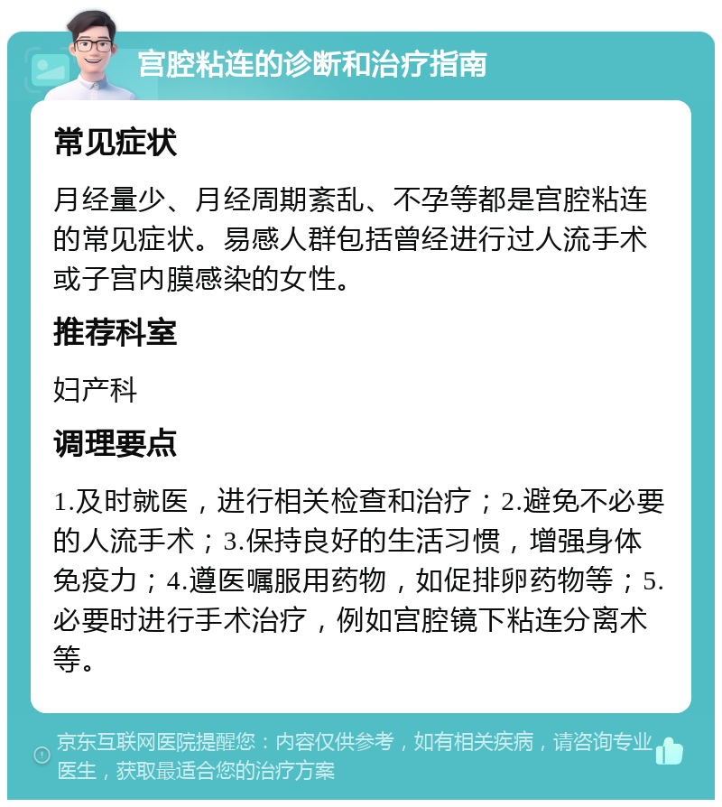 宫腔粘连的诊断和治疗指南 常见症状 月经量少、月经周期紊乱、不孕等都是宫腔粘连的常见症状。易感人群包括曾经进行过人流手术或子宫内膜感染的女性。 推荐科室 妇产科 调理要点 1.及时就医，进行相关检查和治疗；2.避免不必要的人流手术；3.保持良好的生活习惯，增强身体免疫力；4.遵医嘱服用药物，如促排卵药物等；5.必要时进行手术治疗，例如宫腔镜下粘连分离术等。