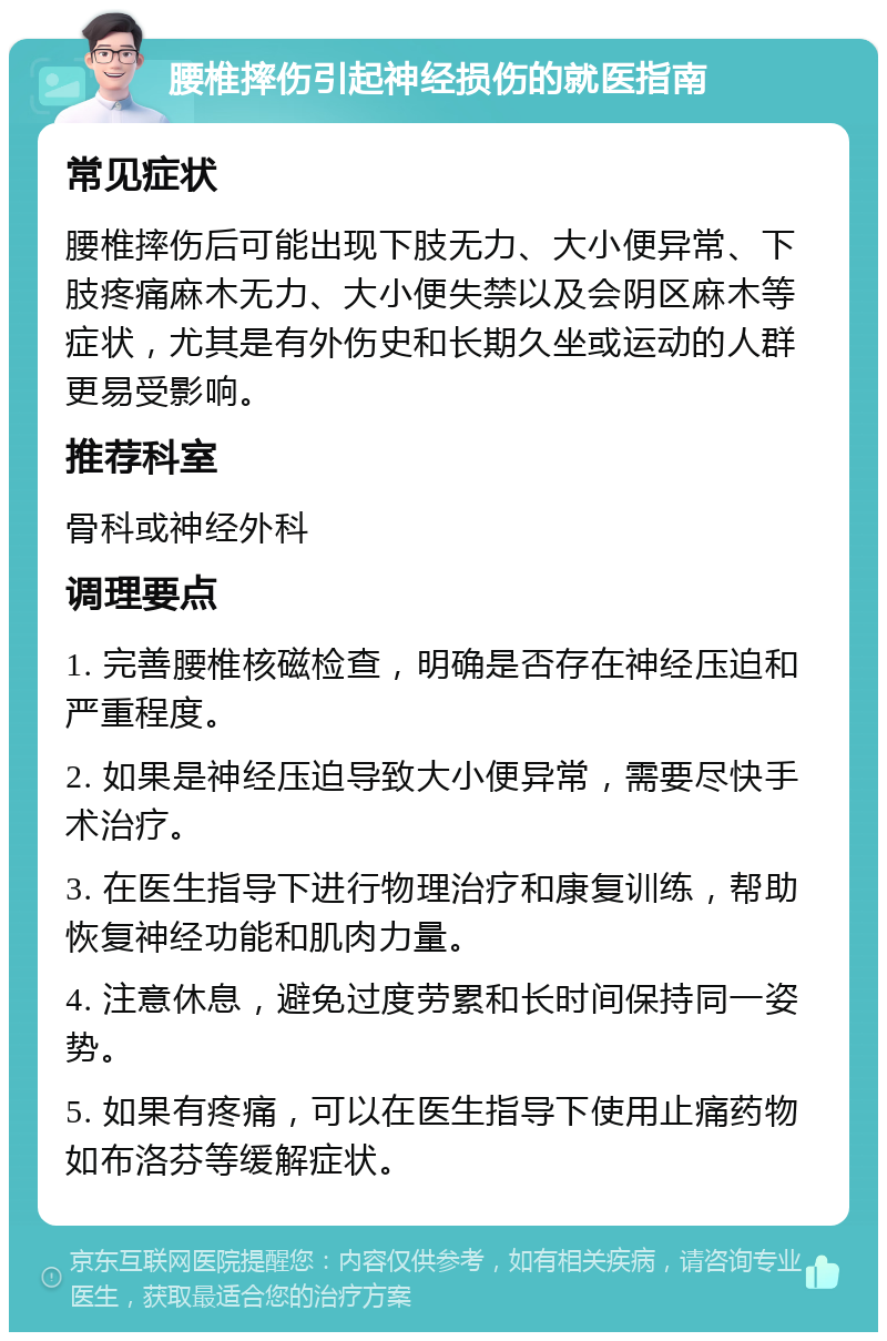 腰椎摔伤引起神经损伤的就医指南 常见症状 腰椎摔伤后可能出现下肢无力、大小便异常、下肢疼痛麻木无力、大小便失禁以及会阴区麻木等症状，尤其是有外伤史和长期久坐或运动的人群更易受影响。 推荐科室 骨科或神经外科 调理要点 1. 完善腰椎核磁检查，明确是否存在神经压迫和严重程度。 2. 如果是神经压迫导致大小便异常，需要尽快手术治疗。 3. 在医生指导下进行物理治疗和康复训练，帮助恢复神经功能和肌肉力量。 4. 注意休息，避免过度劳累和长时间保持同一姿势。 5. 如果有疼痛，可以在医生指导下使用止痛药物如布洛芬等缓解症状。