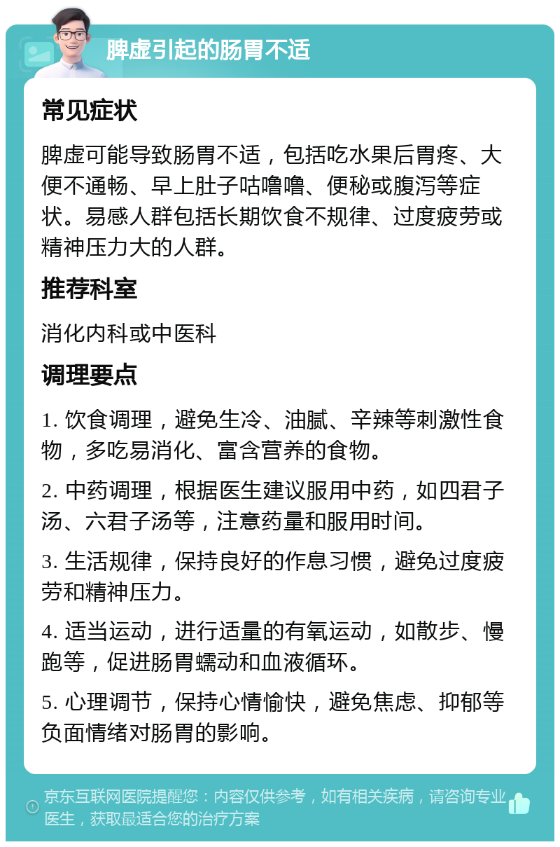 脾虚引起的肠胃不适 常见症状 脾虚可能导致肠胃不适，包括吃水果后胃疼、大便不通畅、早上肚子咕噜噜、便秘或腹泻等症状。易感人群包括长期饮食不规律、过度疲劳或精神压力大的人群。 推荐科室 消化内科或中医科 调理要点 1. 饮食调理，避免生冷、油腻、辛辣等刺激性食物，多吃易消化、富含营养的食物。 2. 中药调理，根据医生建议服用中药，如四君子汤、六君子汤等，注意药量和服用时间。 3. 生活规律，保持良好的作息习惯，避免过度疲劳和精神压力。 4. 适当运动，进行适量的有氧运动，如散步、慢跑等，促进肠胃蠕动和血液循环。 5. 心理调节，保持心情愉快，避免焦虑、抑郁等负面情绪对肠胃的影响。