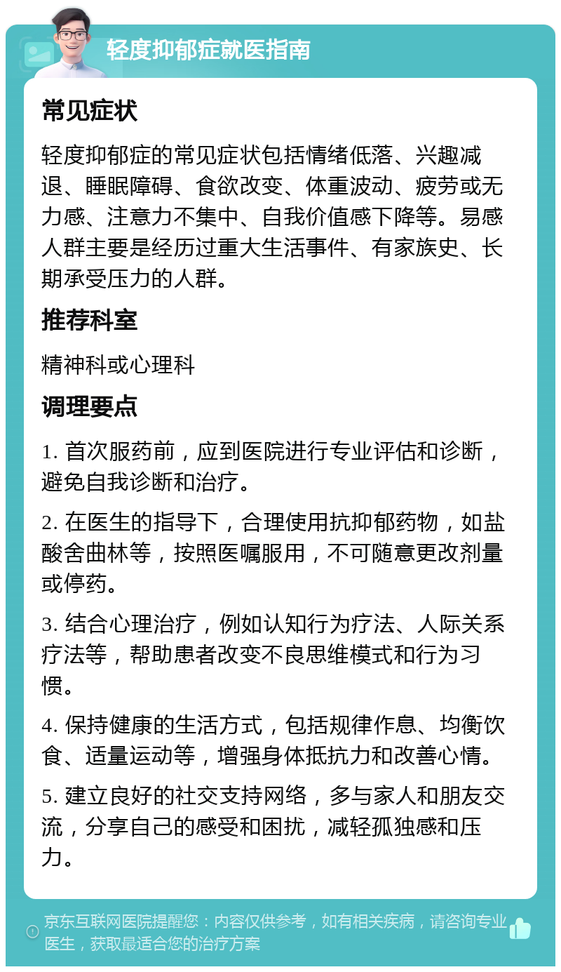 轻度抑郁症就医指南 常见症状 轻度抑郁症的常见症状包括情绪低落、兴趣减退、睡眠障碍、食欲改变、体重波动、疲劳或无力感、注意力不集中、自我价值感下降等。易感人群主要是经历过重大生活事件、有家族史、长期承受压力的人群。 推荐科室 精神科或心理科 调理要点 1. 首次服药前，应到医院进行专业评估和诊断，避免自我诊断和治疗。 2. 在医生的指导下，合理使用抗抑郁药物，如盐酸舍曲林等，按照医嘱服用，不可随意更改剂量或停药。 3. 结合心理治疗，例如认知行为疗法、人际关系疗法等，帮助患者改变不良思维模式和行为习惯。 4. 保持健康的生活方式，包括规律作息、均衡饮食、适量运动等，增强身体抵抗力和改善心情。 5. 建立良好的社交支持网络，多与家人和朋友交流，分享自己的感受和困扰，减轻孤独感和压力。