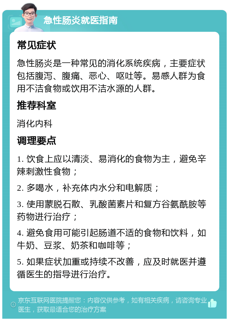 急性肠炎就医指南 常见症状 急性肠炎是一种常见的消化系统疾病，主要症状包括腹泻、腹痛、恶心、呕吐等。易感人群为食用不洁食物或饮用不洁水源的人群。 推荐科室 消化内科 调理要点 1. 饮食上应以清淡、易消化的食物为主，避免辛辣刺激性食物； 2. 多喝水，补充体内水分和电解质； 3. 使用蒙脱石散、乳酸菌素片和复方谷氨酰胺等药物进行治疗； 4. 避免食用可能引起肠道不适的食物和饮料，如牛奶、豆浆、奶茶和咖啡等； 5. 如果症状加重或持续不改善，应及时就医并遵循医生的指导进行治疗。