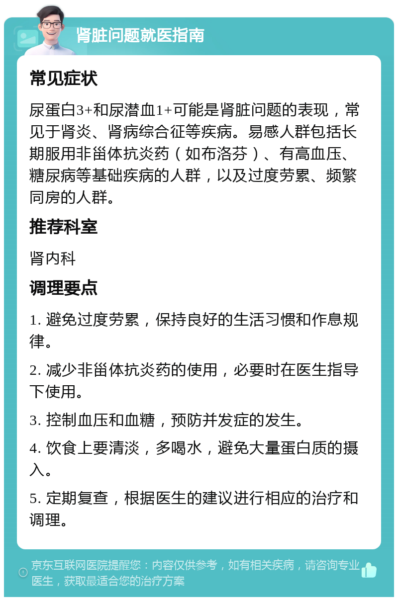 肾脏问题就医指南 常见症状 尿蛋白3+和尿潜血1+可能是肾脏问题的表现，常见于肾炎、肾病综合征等疾病。易感人群包括长期服用非甾体抗炎药（如布洛芬）、有高血压、糖尿病等基础疾病的人群，以及过度劳累、频繁同房的人群。 推荐科室 肾内科 调理要点 1. 避免过度劳累，保持良好的生活习惯和作息规律。 2. 减少非甾体抗炎药的使用，必要时在医生指导下使用。 3. 控制血压和血糖，预防并发症的发生。 4. 饮食上要清淡，多喝水，避免大量蛋白质的摄入。 5. 定期复查，根据医生的建议进行相应的治疗和调理。