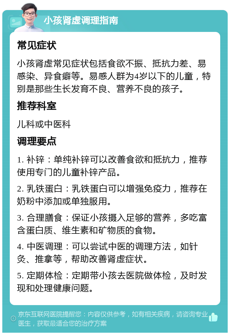 小孩肾虚调理指南 常见症状 小孩肾虚常见症状包括食欲不振、抵抗力差、易感染、异食癖等。易感人群为4岁以下的儿童，特别是那些生长发育不良、营养不良的孩子。 推荐科室 儿科或中医科 调理要点 1. 补锌：单纯补锌可以改善食欲和抵抗力，推荐使用专门的儿童补锌产品。 2. 乳铁蛋白：乳铁蛋白可以增强免疫力，推荐在奶粉中添加或单独服用。 3. 合理膳食：保证小孩摄入足够的营养，多吃富含蛋白质、维生素和矿物质的食物。 4. 中医调理：可以尝试中医的调理方法，如针灸、推拿等，帮助改善肾虚症状。 5. 定期体检：定期带小孩去医院做体检，及时发现和处理健康问题。