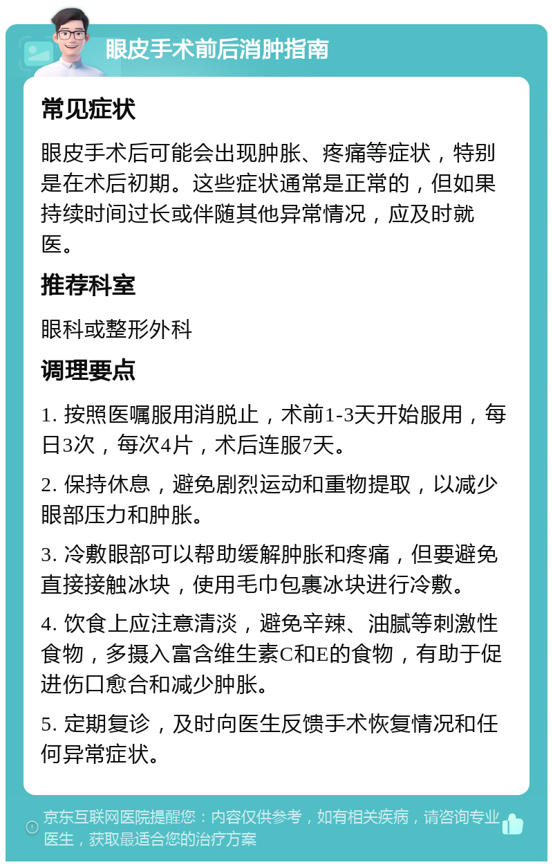 眼皮手术前后消肿指南 常见症状 眼皮手术后可能会出现肿胀、疼痛等症状，特别是在术后初期。这些症状通常是正常的，但如果持续时间过长或伴随其他异常情况，应及时就医。 推荐科室 眼科或整形外科 调理要点 1. 按照医嘱服用消脱止，术前1-3天开始服用，每日3次，每次4片，术后连服7天。 2. 保持休息，避免剧烈运动和重物提取，以减少眼部压力和肿胀。 3. 冷敷眼部可以帮助缓解肿胀和疼痛，但要避免直接接触冰块，使用毛巾包裹冰块进行冷敷。 4. 饮食上应注意清淡，避免辛辣、油腻等刺激性食物，多摄入富含维生素C和E的食物，有助于促进伤口愈合和减少肿胀。 5. 定期复诊，及时向医生反馈手术恢复情况和任何异常症状。