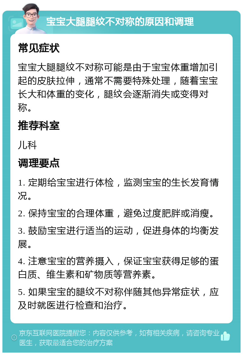 宝宝大腿腿纹不对称的原因和调理 常见症状 宝宝大腿腿纹不对称可能是由于宝宝体重增加引起的皮肤拉伸，通常不需要特殊处理，随着宝宝长大和体重的变化，腿纹会逐渐消失或变得对称。 推荐科室 儿科 调理要点 1. 定期给宝宝进行体检，监测宝宝的生长发育情况。 2. 保持宝宝的合理体重，避免过度肥胖或消瘦。 3. 鼓励宝宝进行适当的运动，促进身体的均衡发展。 4. 注意宝宝的营养摄入，保证宝宝获得足够的蛋白质、维生素和矿物质等营养素。 5. 如果宝宝的腿纹不对称伴随其他异常症状，应及时就医进行检查和治疗。