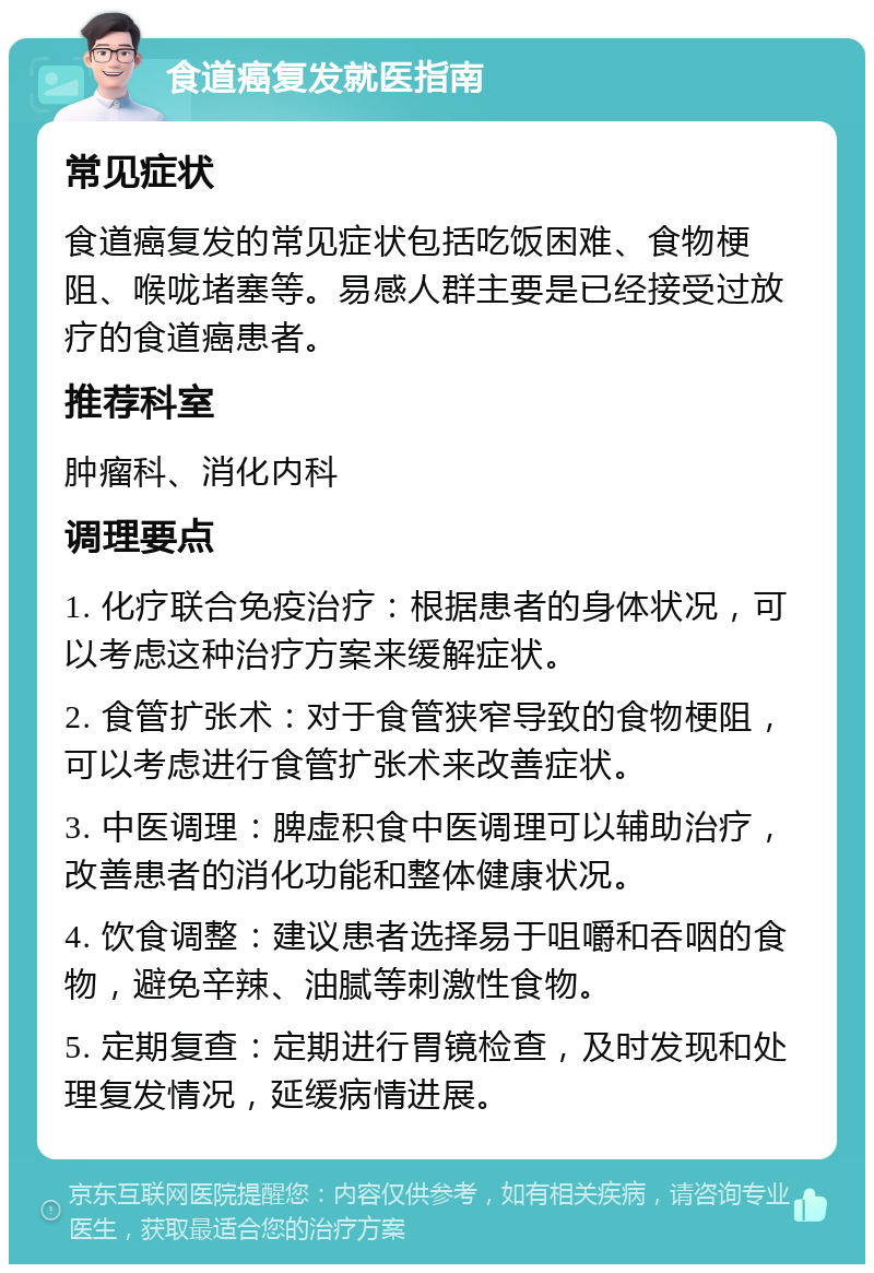 食道癌复发就医指南 常见症状 食道癌复发的常见症状包括吃饭困难、食物梗阻、喉咙堵塞等。易感人群主要是已经接受过放疗的食道癌患者。 推荐科室 肿瘤科、消化内科 调理要点 1. 化疗联合免疫治疗：根据患者的身体状况，可以考虑这种治疗方案来缓解症状。 2. 食管扩张术：对于食管狭窄导致的食物梗阻，可以考虑进行食管扩张术来改善症状。 3. 中医调理：脾虚积食中医调理可以辅助治疗，改善患者的消化功能和整体健康状况。 4. 饮食调整：建议患者选择易于咀嚼和吞咽的食物，避免辛辣、油腻等刺激性食物。 5. 定期复查：定期进行胃镜检查，及时发现和处理复发情况，延缓病情进展。