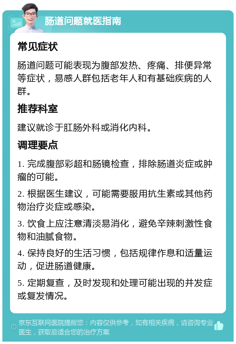 肠道问题就医指南 常见症状 肠道问题可能表现为腹部发热、疼痛、排便异常等症状，易感人群包括老年人和有基础疾病的人群。 推荐科室 建议就诊于肛肠外科或消化内科。 调理要点 1. 完成腹部彩超和肠镜检查，排除肠道炎症或肿瘤的可能。 2. 根据医生建议，可能需要服用抗生素或其他药物治疗炎症或感染。 3. 饮食上应注意清淡易消化，避免辛辣刺激性食物和油腻食物。 4. 保持良好的生活习惯，包括规律作息和适量运动，促进肠道健康。 5. 定期复查，及时发现和处理可能出现的并发症或复发情况。