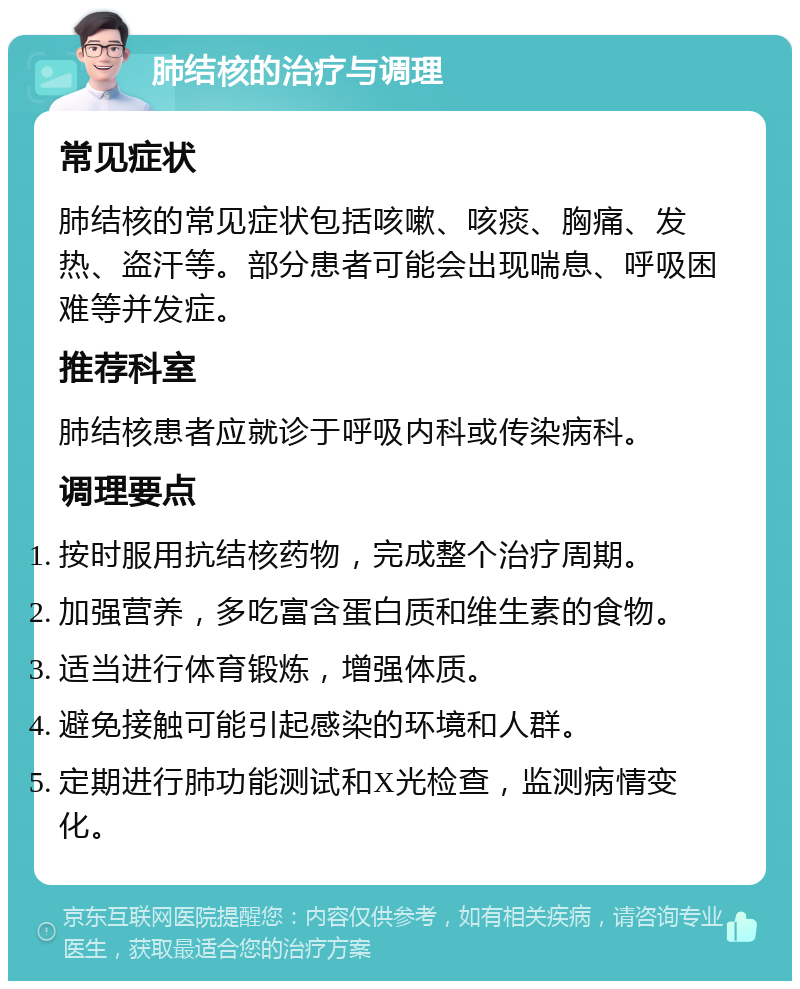 肺结核的治疗与调理 常见症状 肺结核的常见症状包括咳嗽、咳痰、胸痛、发热、盗汗等。部分患者可能会出现喘息、呼吸困难等并发症。 推荐科室 肺结核患者应就诊于呼吸内科或传染病科。 调理要点 按时服用抗结核药物，完成整个治疗周期。 加强营养，多吃富含蛋白质和维生素的食物。 适当进行体育锻炼，增强体质。 避免接触可能引起感染的环境和人群。 定期进行肺功能测试和X光检查，监测病情变化。