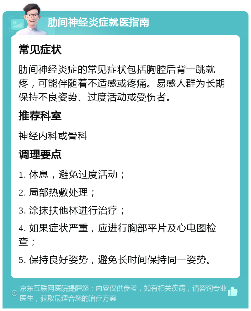 肋间神经炎症就医指南 常见症状 肋间神经炎症的常见症状包括胸腔后背一跳就疼，可能伴随着不适感或疼痛。易感人群为长期保持不良姿势、过度活动或受伤者。 推荐科室 神经内科或骨科 调理要点 1. 休息，避免过度活动； 2. 局部热敷处理； 3. 涂抹扶他林进行治疗； 4. 如果症状严重，应进行胸部平片及心电图检查； 5. 保持良好姿势，避免长时间保持同一姿势。