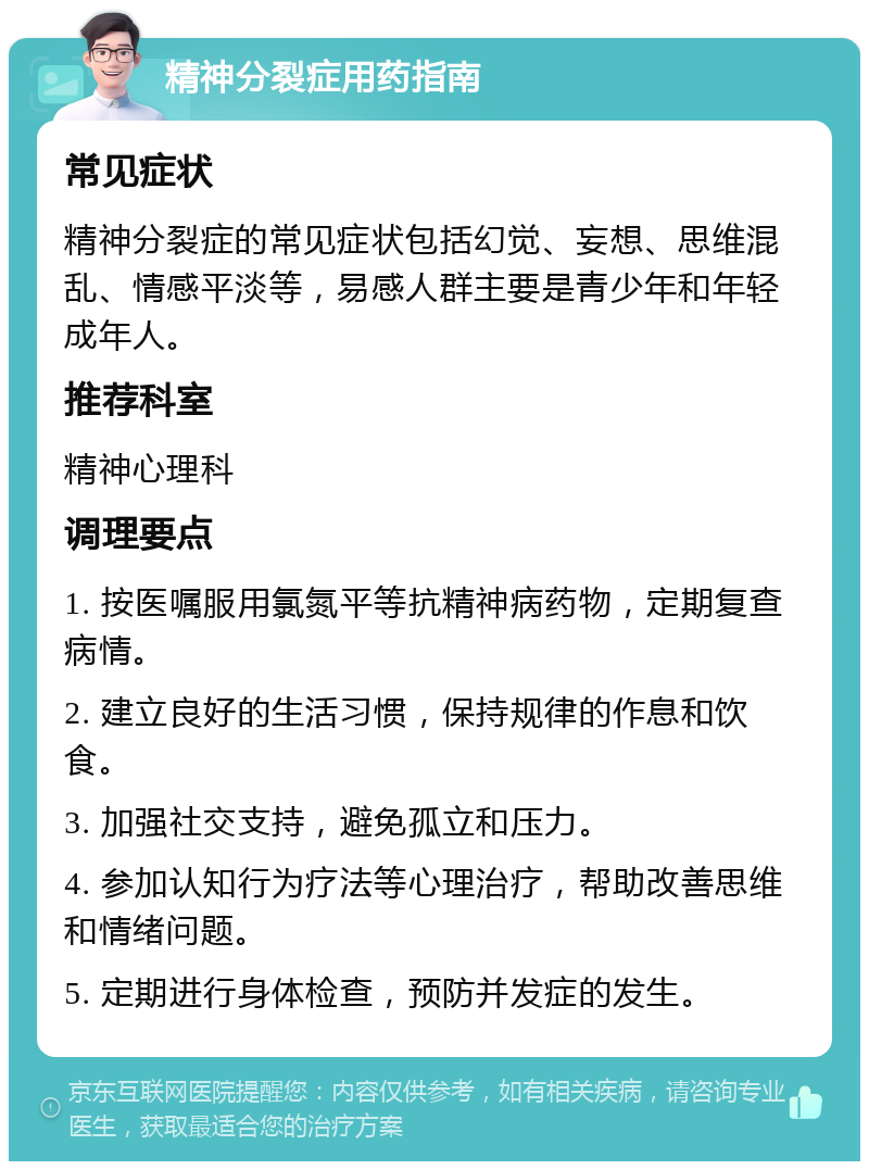 精神分裂症用药指南 常见症状 精神分裂症的常见症状包括幻觉、妄想、思维混乱、情感平淡等，易感人群主要是青少年和年轻成年人。 推荐科室 精神心理科 调理要点 1. 按医嘱服用氯氮平等抗精神病药物，定期复查病情。 2. 建立良好的生活习惯，保持规律的作息和饮食。 3. 加强社交支持，避免孤立和压力。 4. 参加认知行为疗法等心理治疗，帮助改善思维和情绪问题。 5. 定期进行身体检查，预防并发症的发生。